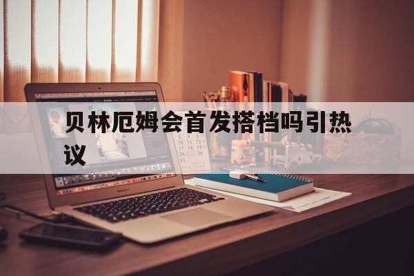 贝林厄姆会首发搭档吗引热议(贝林厄姆首发是毫无难度的选择)|CQ9捕鱼官网